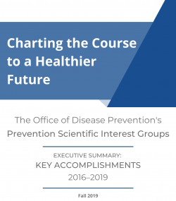 Thumbnail of Executive Summary cover: Charting the Course to a Healthier Future. The Office of Disease Prevention's Prevention Scientific Interest Groups. Executive Summary: Key Accomplishments 2016-2019.